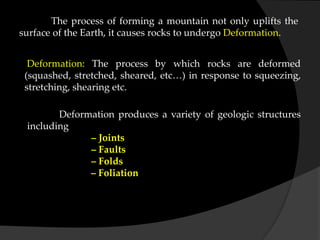The process of forming a mountain not only uplifts the
surface of the Earth, it causes rocks to undergo Deformation.
Deformation: The process by which rocks are deformed
(squashed, stretched, sheared, etc…) in response to squeezing,
stretching, shearing etc.
Deformation produces a variety of geologic structures
including
– Joints
– Faults
– Folds
– Foliation
 