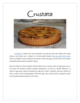 Crustata




       Crustata is an Italian tart; some describe it as part pie, part cake. Made with ricotta
cheese, and (often) jam, crustata is a not-too-sweet dessert, easy gourmet food recipe.
Chef Joe Calabro’s version features the classic ricotta and eggs, but also lemon and orange
zest (finely grated peel) and golden raisins.


Once the filling is in the tart pastry and the lattice top is in place, brush an egg wash over it.
This gives the finished crustata a golden appearance, as well as a tender flakiness. To
make an egg wash, begin by breaking an egg into a bowl. If desired, add just a little bit of
milk or water to thin the egg slightly. Whisk the egg. Use a pastry brush to apply the wash
over the pastry before placing it in the oven.
 