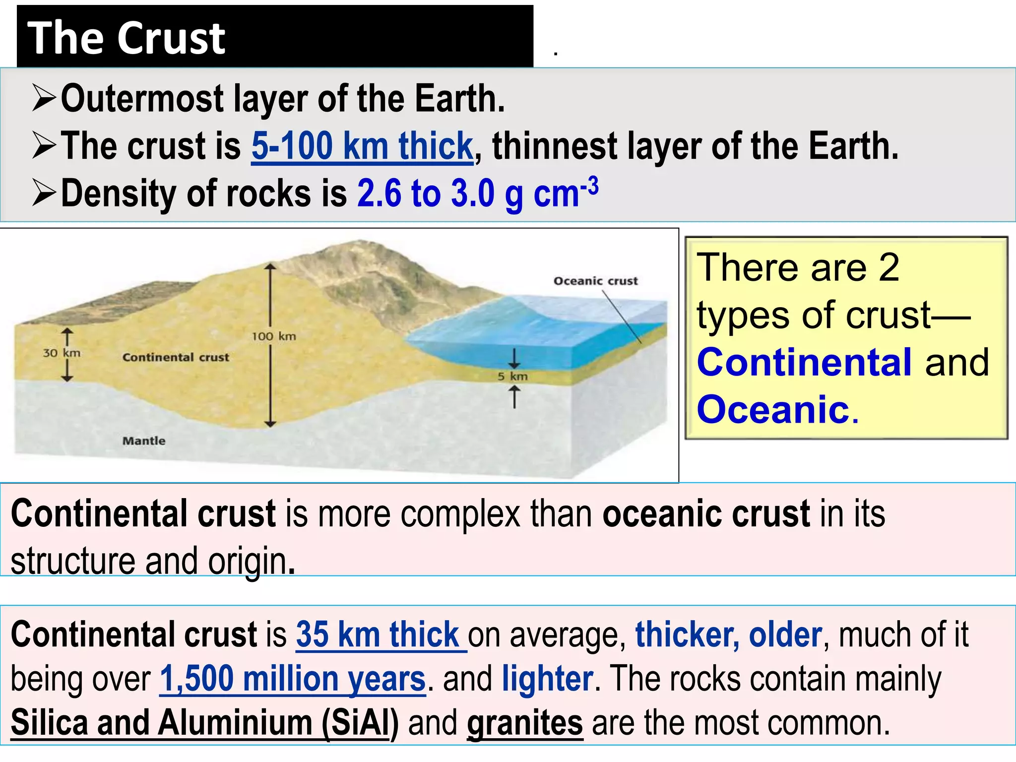 The Crust
There are 2
types of crust—
Continental and
Oceanic.
Outermost layer of the Earth.
The crust is 5-100 km thick, thinnest layer of the Earth.
Density of rocks is 2.6 to 3.0 g cm-3
Continental crust is 35 km thick on average, thicker, older, much of it
being over 1,500 million years. and lighter. The rocks contain mainly
Silica and Aluminium (SiAl) and granites are the most common.
Continental crust is more complex than oceanic crust in its
structure and origin.
.
 