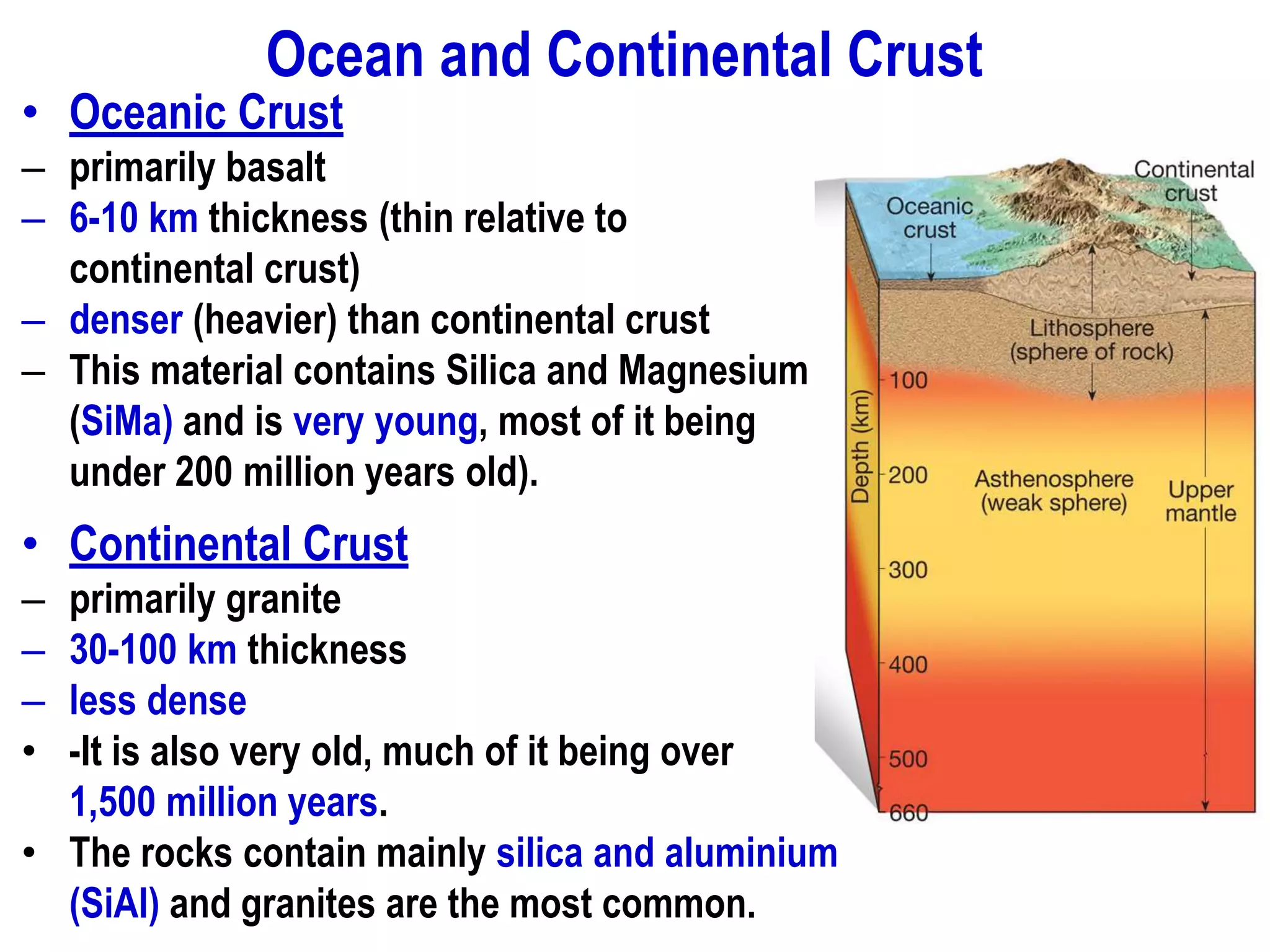 Ocean and Continental Crust
• Oceanic Crust
– primarily basalt
– 6-10 km thickness (thin relative to
continental crust)
– denser (heavier) than continental crust
– This material contains Silica and Magnesium
(SiMa) and is very young, most of it being
under 200 million years old).
• Continental Crust
– primarily granite
– 30-100 km thickness
– less dense
• -It is also very old, much of it being over
1,500 million years.
• The rocks contain mainly silica and aluminium
(SiAl) and granites are the most common.
 