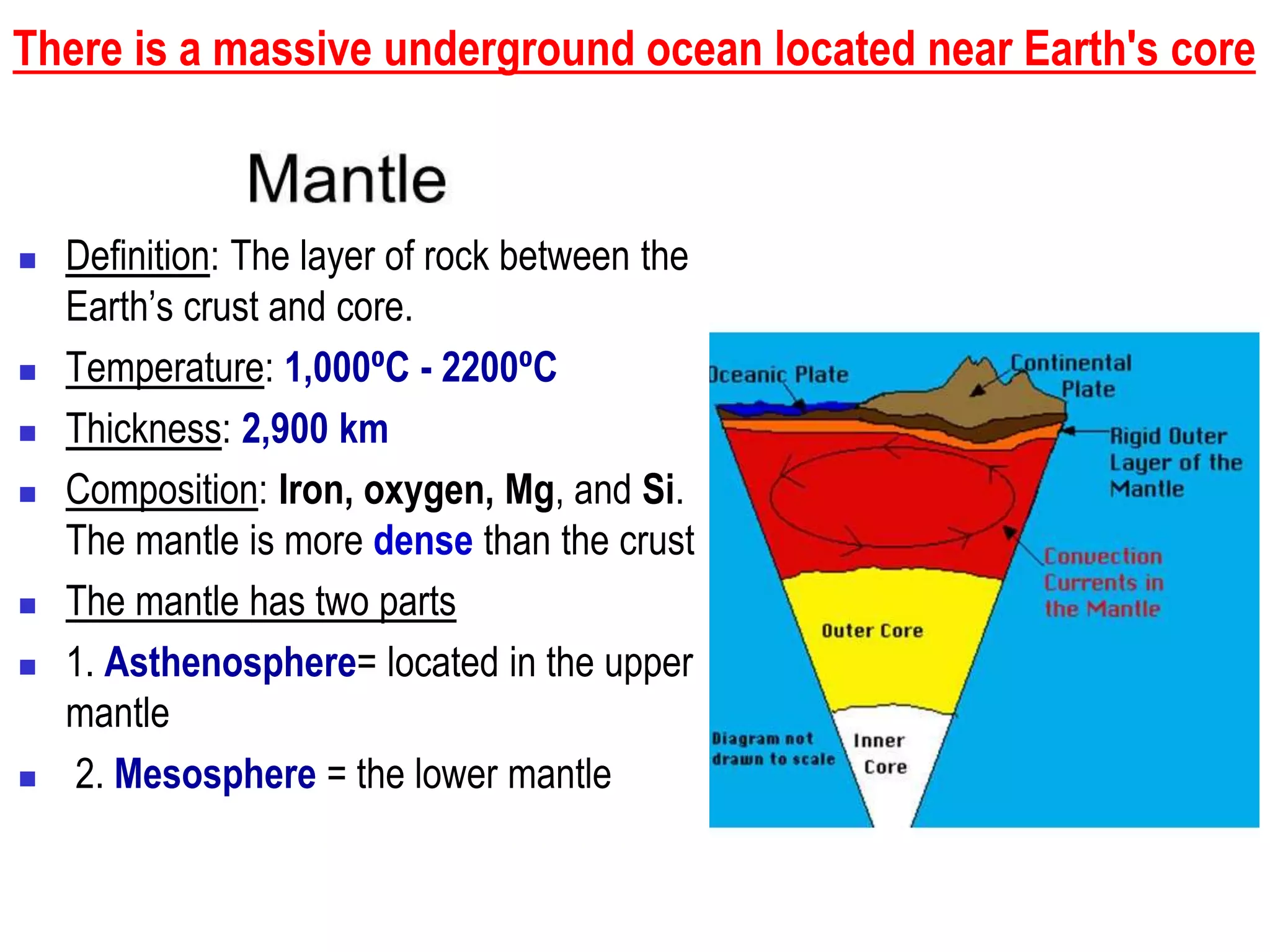There is a massive underground ocean located near Earth's core
 Definition: The layer of rock between the
Earth’s crust and core.
 Temperature: 1,000⁰C - 2200⁰C
 Thickness: 2,900 km
 Composition: Iron, oxygen, Mg, and Si.
The mantle is more dense than the crust
 The mantle has two parts
 1. Asthenosphere= located in the upper
mantle
 2. Mesosphere = the lower mantle
 