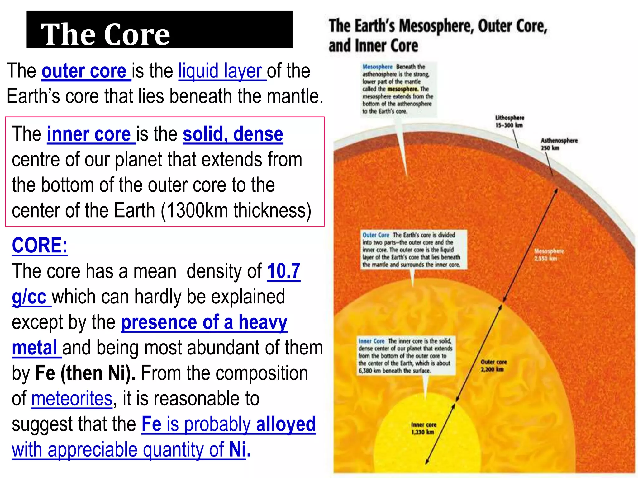 The Core
The inner core is the solid, dense
centre of our planet that extends from
the bottom of the outer core to the
center of the Earth (1300km thickness)
The outer core is the liquid layer of the
Earth’s core that lies beneath the mantle.
CORE:
The core has a mean density of 10.7
g/cc which can hardly be explained
except by the presence of a heavy
metal and being most abundant of them
by Fe (then Ni). From the composition
of meteorites, it is reasonable to
suggest that the Fe is probably alloyed
with appreciable quantity of Ni.
 