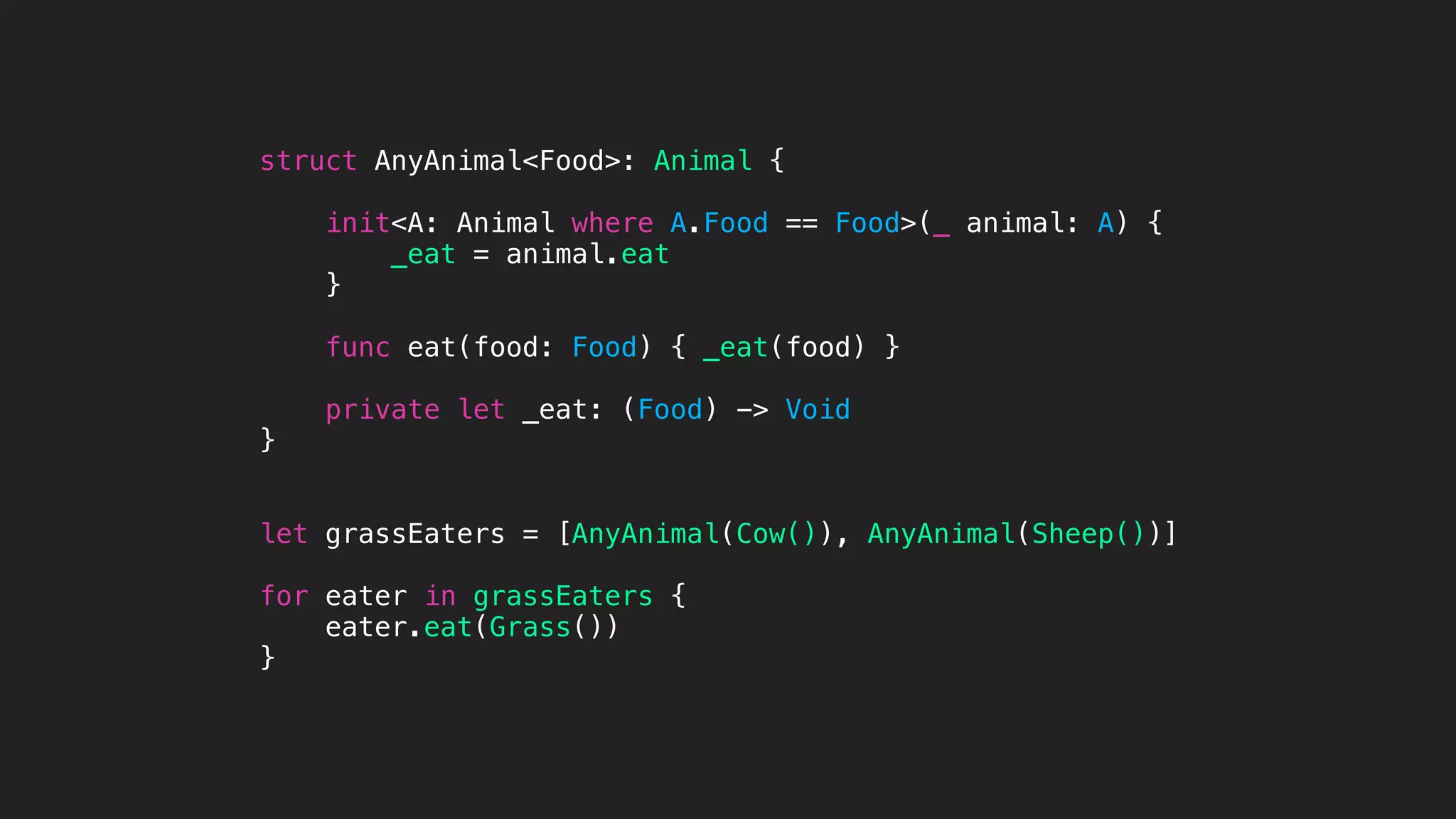 struct AnyAnimal<Food>: Animal {
init<A: Animal where A.Food == Food>(_ animal: A) {
_eat = animal.eat
}
func eat(food: Food) { _eat(food) }
private let _eat: (Food) -> Void
}
let grassEaters = [AnyAnimal(Cow()), AnyAnimal(Sheep())]
for eater in grassEaters {
eater.eat(Grass())
}
 