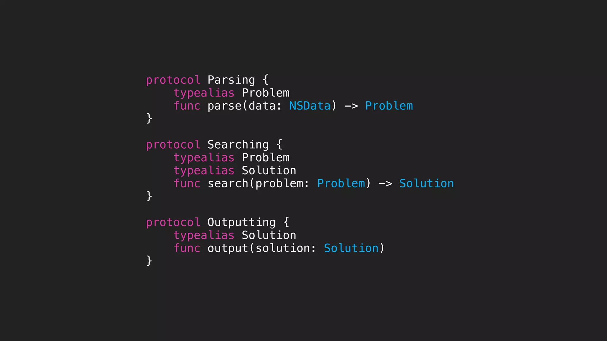 protocol Parsing {
typealias Problem
func parse(data: NSData) -> Problem
}
protocol Searching {
typealias Problem
typealias Solution
func search(problem: Problem) -> Solution
}
protocol Outputting {
typealias Solution
func output(solution: Solution)
}
 