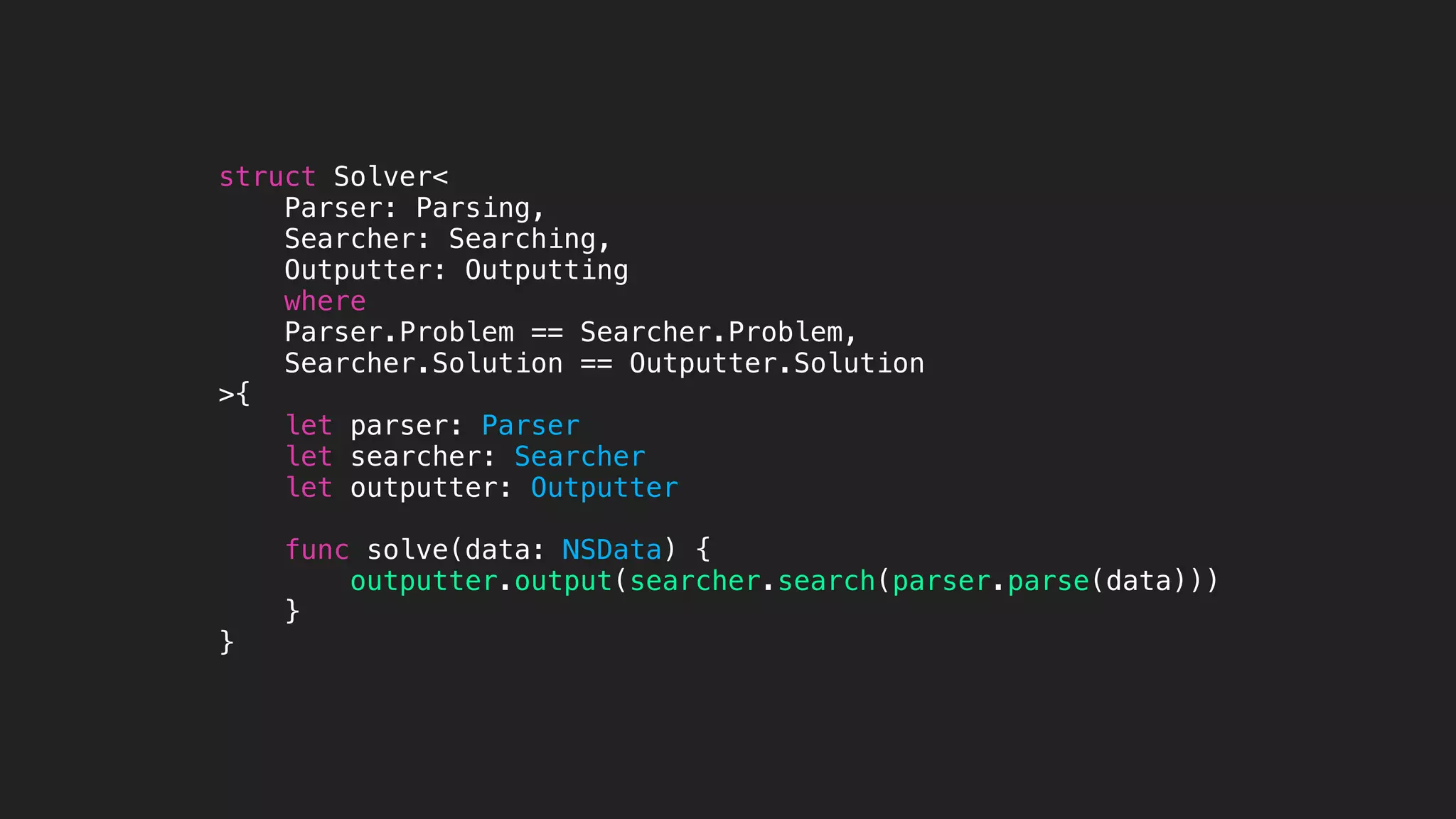 struct Solver<
Parser: Parsing,
Searcher: Searching,
Outputter: Outputting
where
Parser.Problem == Searcher.Problem,
Searcher.Solution == Outputter.Solution
>{
let parser: Parser
let searcher: Searcher
let outputter: Outputter
func solve(data: NSData) {
outputter.output(searcher.search(parser.parse(data)))
}
}
 