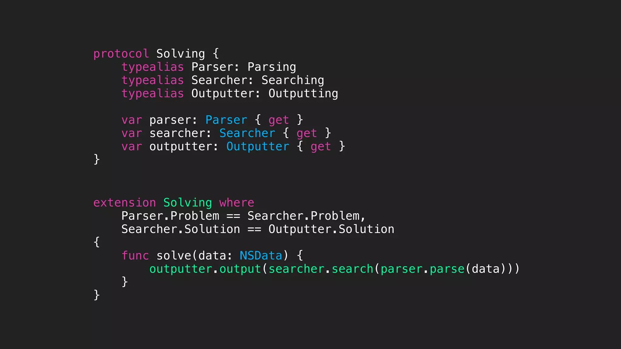 protocol Solving {
typealias Parser: Parsing
typealias Searcher: Searching
typealias Outputter: Outputting
var parser: Parser { get }
var searcher: Searcher { get }
var outputter: Outputter { get }
}
extension Solving where
Parser.Problem == Searcher.Problem,
Searcher.Solution == Outputter.Solution
{
func solve(data: NSData) {
outputter.output(searcher.search(parser.parse(data)))
}
}
 