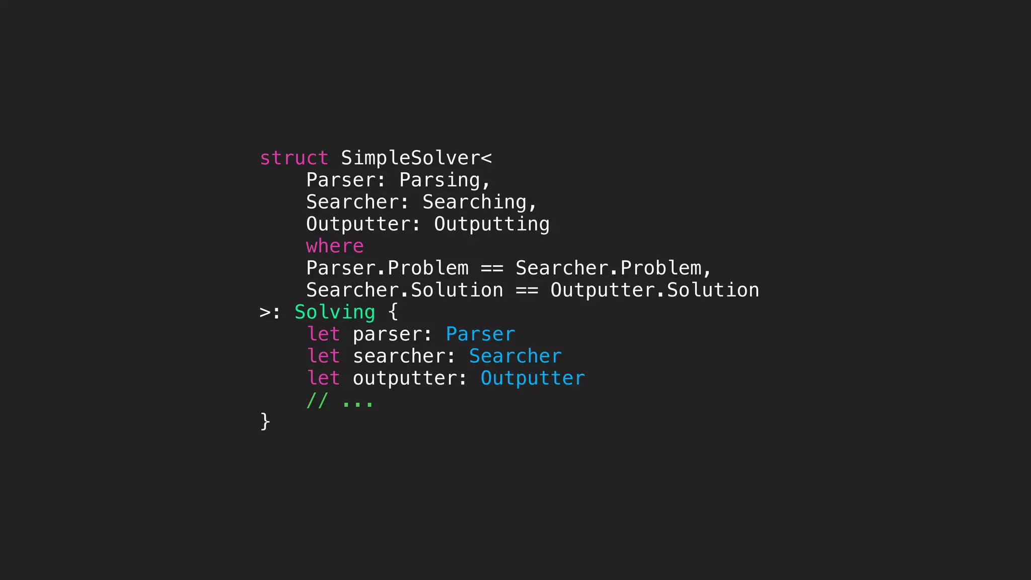 struct SimpleSolver<
Parser: Parsing,
Searcher: Searching,
Outputter: Outputting
where
Parser.Problem == Searcher.Problem,
Searcher.Solution == Outputter.Solution
>: Solving {
let parser: Parser
let searcher: Searcher
let outputter: Outputter
// ...
}
 