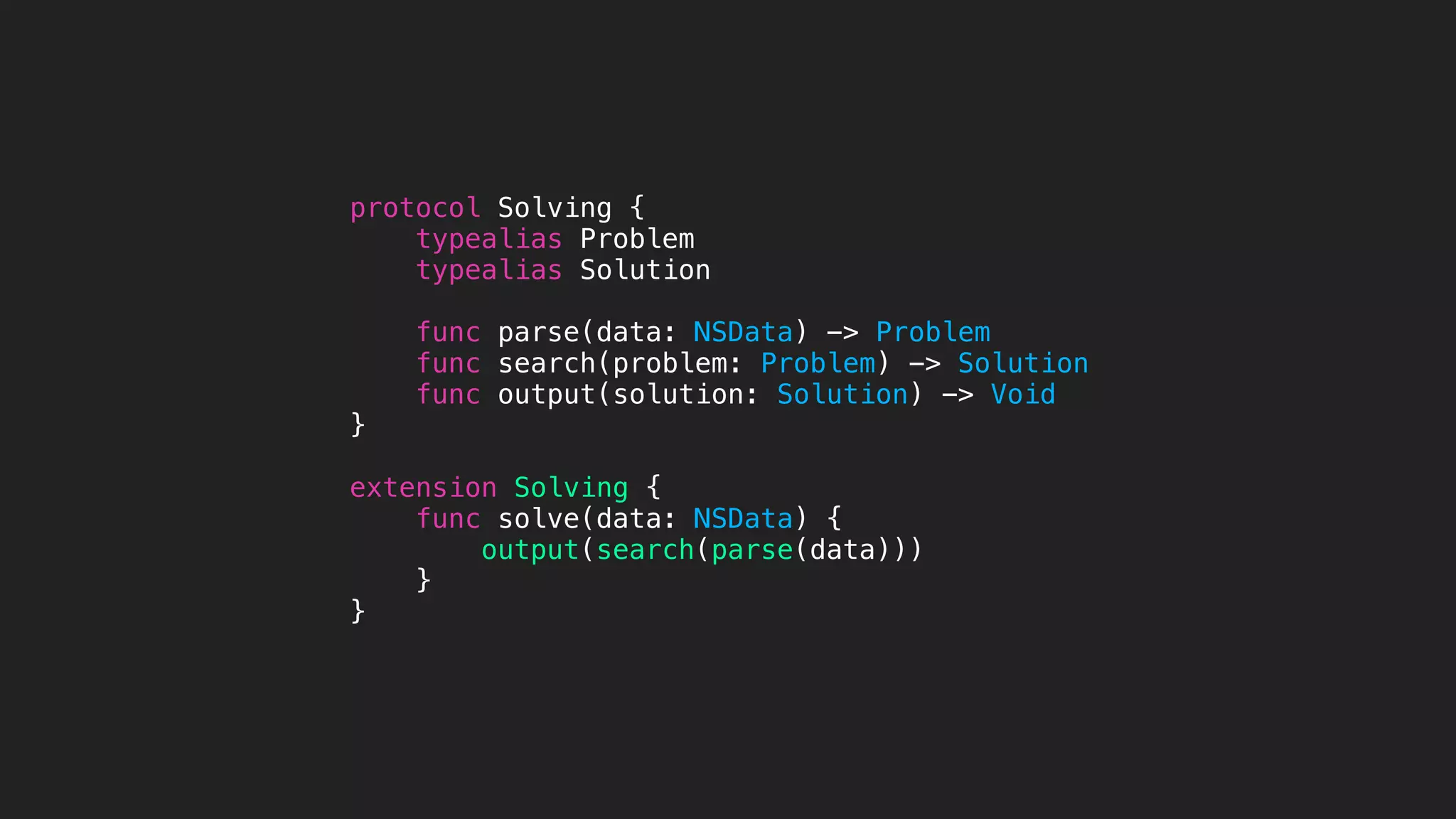 protocol Solving {
typealias Problem
typealias Solution
func parse(data: NSData) -> Problem
func search(problem: Problem) -> Solution
func output(solution: Solution) -> Void
}
extension Solving {
func solve(data: NSData) {
output(search(parse(data)))
}
}
 