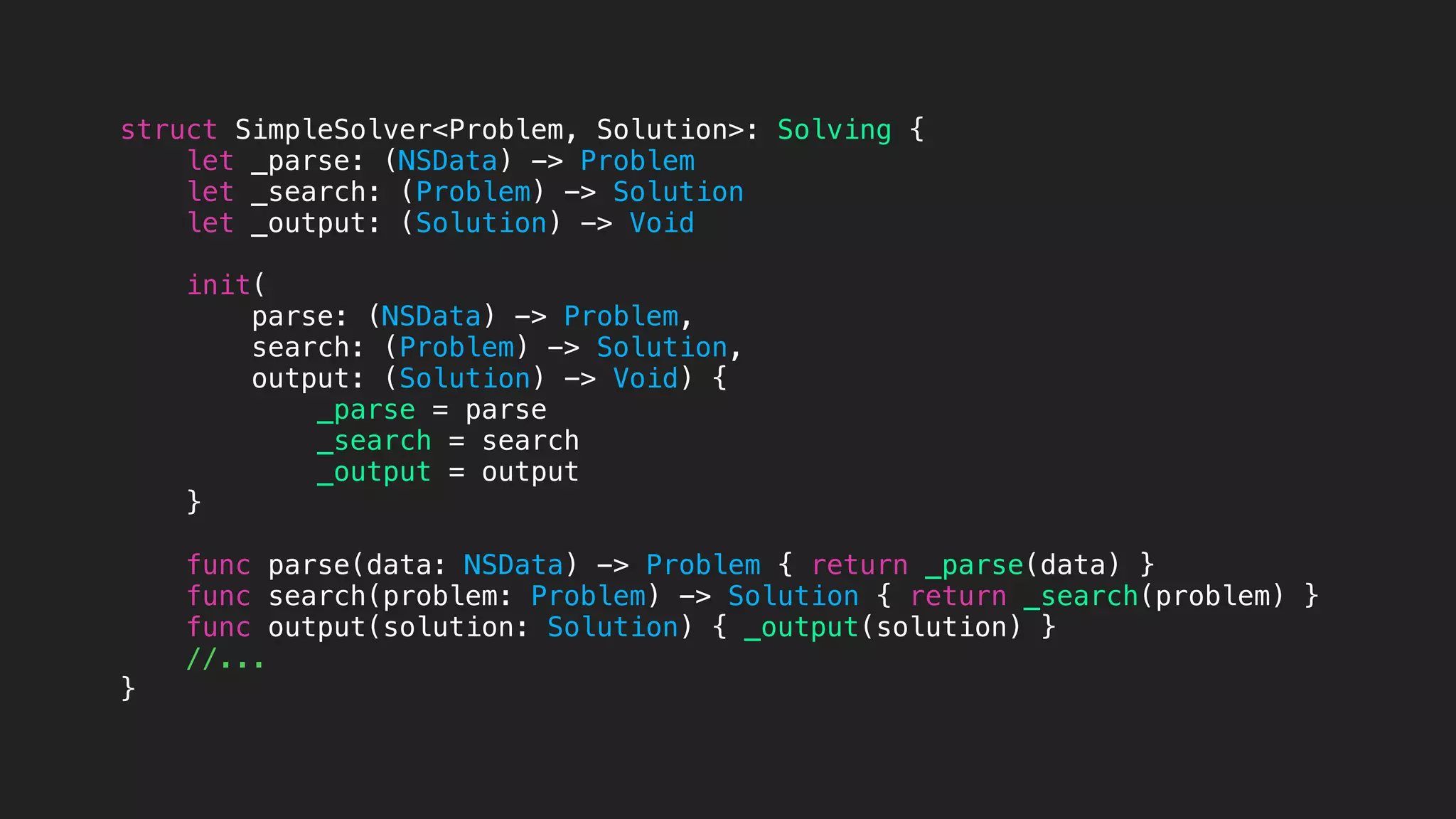 struct SimpleSolver<Problem, Solution>: Solving {
let _parse: (NSData) -> Problem
let _search: (Problem) -> Solution
let _output: (Solution) -> Void
init(
parse: (NSData) -> Problem,
search: (Problem) -> Solution,
output: (Solution) -> Void) {
_parse = parse
_search = search
_output = output
}
func parse(data: NSData) -> Problem { return _parse(data) }
func search(problem: Problem) -> Solution { return _search(problem) }
func output(solution: Solution) { _output(solution) }
//...
}
 