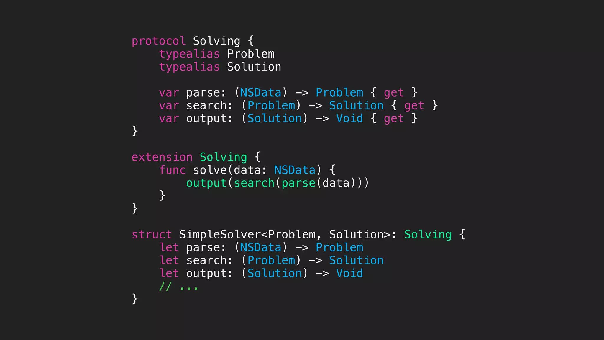 protocol Solving {
typealias Problem
typealias Solution
var parse: (NSData) -> Problem { get }
var search: (Problem) -> Solution { get }
var output: (Solution) -> Void { get }
}
extension Solving {
func solve(data: NSData) {
output(search(parse(data)))
}
}
struct SimpleSolver<Problem, Solution>: Solving {
let parse: (NSData) -> Problem
let search: (Problem) -> Solution
let output: (Solution) -> Void
// ...
}
 