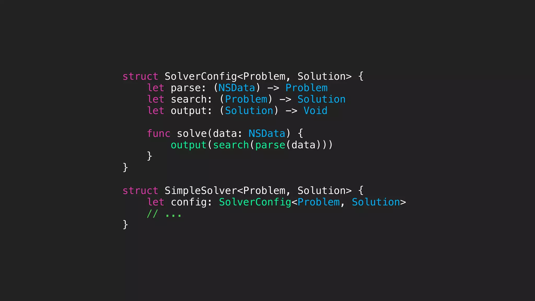 struct SolverConfig<Problem, Solution> {
let parse: (NSData) -> Problem
let search: (Problem) -> Solution
let output: (Solution) -> Void
func solve(data: NSData) {
output(search(parse(data)))
}
}
struct SimpleSolver<Problem, Solution> {
let config: SolverConfig<Problem, Solution>
// ...
}
 