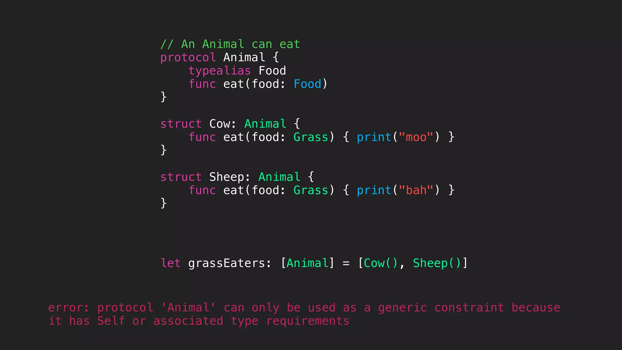 // An Animal can eat
protocol Animal {
typealias Food
func eat(food: Food)
}
struct Cow: Animal {
func eat(food: Grass) { print("moo") }
}
struct Sheep: Animal {
func eat(food: Grass) { print("bah") }
}
let grassEaters: [Animal] = [Cow(), Sheep()]
error: protocol 'Animal' can only be used as a generic constraint because
it has Self or associated type requirements
 