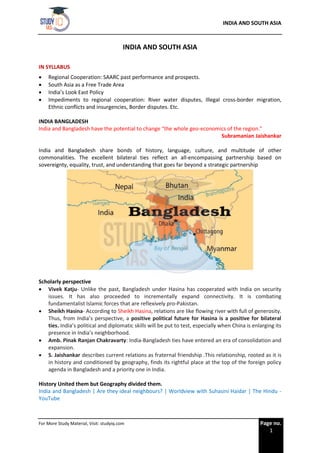 INDIA AND SOUTH ASIA
For More Study Material, Visit: studyiq.com Page no.
1
INDIA AND SOUTH ASIA
IN SYLLABUS
• Regional Cooperation: SAARC past performance and prospects.
• South Asia as a Free Trade Area
• India’s Look East Policy
• Impediments to regional cooperation: River water disputes, Illegal cross-border migration,
Ethnic conflicts and insurgencies, Border disputes. Etc.
INDIA BANGLADESH
India and Bangladesh have the potential to change “the whole geo-economics of the region.”
Subramanian Jaishankar
India and Bangladesh share bonds of history, language, culture, and multitude of other
commonalities. The excellent bilateral ties reflect an all-encompassing partnership based on
sovereignty, equality, trust, and understanding that goes far beyond a strategic partnership
Scholarly perspective
• Vivek Katju- Unlike the past, Bangladesh under Hasina has cooperated with India on security
issues. It has also proceeded to incrementally expand connectivity. It is combating
fundamentalist Islamic forces that are reflexively pro-Pakistan.
• Sheikh Hasina- According to Sheikh Hasina, relations are like flowing river with full of generosity.
Thus, from India’s perspective, a positive political future for Hasina is a positive for bilateral
ties. India’s political and diplomatic skills will be put to test, especially when China is enlarging its
presence in India’s neighborhood.
• Amb. Pinak Ranjan Chakravarty: India-Bangladesh ties have entered an era of consolidation and
expansion.
• S. Jaishankar describes current relations as fraternal friendship .This relationship, rooted as it is
in history and conditioned by geography, finds its rightful place at the top of the foreign policy
agenda in Bangladesh and a priority one in India.
History United them but Geography divided them.
India and Bangladesh | Are they ideal neighbours? | Worldview with Suhasini Haidar | The Hindu -
YouTube
 