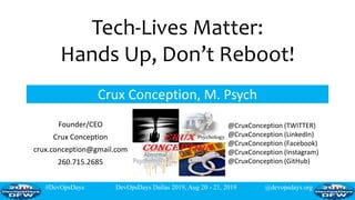 #DevOpsDays DevOpsDays Dallas 2019, Aug 20 - 21, 2019 @devopsdays.org
Tech-Lives Matter:
Hands Up, Don’t Reboot!
Crux Conception, M. Psych
Founder/CEO
Crux Conception
crux.conception@gmail.com
260.715.2685
@CruxConception (TWITTER)
@CruxConception (LinkedIn)
@CruxConception (Facebook)
@CruxConception (Instagram)
@CruxConception (GitHub)
 