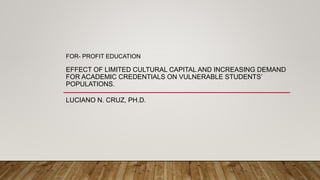 FOR- PROFIT EDUCATION
EFFECT OF LIMITED CULTURAL CAPITAL AND INCREASING DEMAND
FOR ACADEMIC CREDENTIALS ON VULNERABLE STUDENTS’
POPULATIONS.
LUCIANO N. CRUZ, PH.D.
 