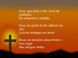 Cruz, que seria o fim, Cruz da
maldição;
Da vergonha e solidão;
Cruz, do gosto do fel, silêncio do
céu
Quis se entregar por amor
Deus, se esvaziou assumindo o
meu lugar
Seu sangue verteu
 