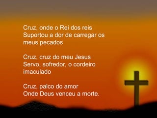 Cruz, onde o Rei dos reis
Suportou a dor de carregar os
meus pecados
Cruz, cruz do meu Jesus
Servo, sofredor, o cordeiro
imaculado
Cruz, palco do amor
Onde Deus venceu a morte.
 