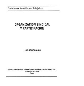 Cuadernos
deformaciôn
para
Tiabajadores
ORGANIZACION
SINDIGAL
YPARTICIPACION
LUISCRUZSALAS
Centrode Estudiosy AsesoriasLaboralesy SindicalesCEAL
Santiagode Chile
1997
 