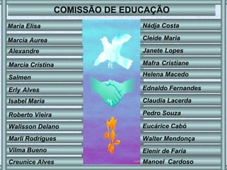 COMISSÃO DE EDUCAÇÃO Maria Elisa   Marcia Aurea   Alexandre Marcia   Cristina Salmen   Erly   Alves   Isabel   Maria Roberto   Vieira   Walisson   Delano   Marli   Rodrigues   Vilma   Bueno Nádja Costa   Cleide   Maria Janete   Lopes   Mafra   Cristiane Helena Macedo Ednaldo Fernandes   Claudia Lacerda   Pedro Souza   Eucárice Cabó   Walter Mendonça   Elenir de Faria   Creunice Alves Manoel  Cardoso   