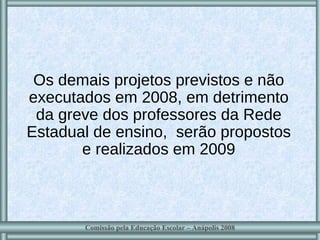 Os demais projetos previstos e não executados em 2008, em detrimento da greve dos professores da Rede Estadual de ensino,  serão propostos e realizados em 2009 Comissão pela Educação Escolar – Anápolis 2008 