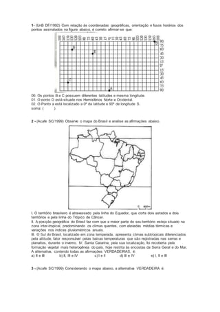 1- (UnB DF/1992) Com relação às coordenadas geográficas, orientação e fusos horários dos
pontos assinalados na figura abaixo, é correto afirmar-se que:
00. Os pontos B e C possuem diferentes latitudes e mesma longitude.
01. O ponto D está situado nos Hemisférios Norte e Ocidental.
02. O Ponto a está localizado a 0º da latitude e 90º de longitude S.
soma: ( )
2 - (Acafe SC/1999) Observe o mapa do Brasil e analise as afirmações abaixo.
I. O território brasileiro é atravessado pela linha do Equador, que corta dois estados e dois
territórios e pela linha do Trópico de Câncer.
II. A posição geográfica do Brasil faz com que a maior parte do seu território esteja situado na
zona inter-tropical, predominando os climas quentes, com elevadas médias térmicas e
variações nos índices pluviométricos anuais.
III. O Sul do Brasil, localizado em zona temperada, apresenta climas subtropicais diferenciados
pela altitude, fator responsável pelas baixas temperaturas que são registradas nas serras e
planaltos, durante o inverno. IV. Santa Catarina, pela sua localização, foi recoberta pela
formação vegetal mais heterogênea do país, hoje restrita às encostas da Serra Geral e do Mar.
A alternativa, contendo todas as afirmações VERDADEIRAS, é:
a) II e III b) II, lII e lV c) I e ll d) lII e lV e) l, II e III
3 - (Acafe SC/1999) Considerando o mapa abaixo, a alternativa VERDADEIRA é:
 