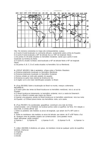 Obs: Os números constantes no mapa são correspondentes a graus.
a) O ponto D está localizado no continente africano, exatamente sobre a linha do Equador.
b) O ponto E está localizado a 60º de latitude Sul e a 100º de longitude Oeste.
c) Os pontos A e B estão situados no hemisfério Ocidental, sendo que o ponto A está
localizado na América do Norte.
d) O ponto B, situado no Brasil, está localizado a 40º de latitude Norte e 40º de longitude
Oeste.
e) Os pontos A, B, C, D e E estão situados no hemisfério Sul ou Meridional.
4 - (CESJF MG/2001) Não é verdadeira a frase sobre o Território Brasileiro:
a) Estamos totalmente localizado no Hemisfério Meridional.
b) Estamos totalmente localizado no Hemisfério Ocidental.
c) Somos cortado ao norte pelo paralelo do equador.
d) Estamos na parte mais oriental da América do Sul.
e) A região sul é a de maior identificação européia no Brasil.
5 - (Furg RS/2000) Sobre a localização do Brasil no mundo, marque a alternativa
INCORRETA.
a) A maior parte das terras do Brasil localiza-se no hemisfério meridional, isto é, ao sul do
Equador.
b) O Brasil localiza-se inteiramente no hemisfério ocidental, isto é, a oeste de Greenwich.
c) Ao sul, o Brasil é cortado pelo trópico de Câncer.
d) Apenas uma pequena porção do Brasil localiza-se no hemisfério setentrional, isto é ao norte
do Equador. e) O Brasil possui terras nos hemisférios norte, sul e oeste.
6 - (Furg RS/2001) As coordenadas geográficas constituem uma rede de linhas
convencionadas com a finalidade de localizar pontos sobre a superfície da Terra. Em relação a
essa rede, é correta afirmar que:
I. Sobre os paralelos são medidos os arcos de longitude, que variam de 0º a 90º Leste e
Oeste.
II. Sobre os meridianos são medidos os arcos de latitude, que variam de 0º a 90º Norte e Sul.
III. Qualquer linha de paralelo poderia ser convencionada como paralelo inicial.
Quais afirmativas estão corretas?
a) Apenas I. b) Apenas III. c) Apenas II e IV. d) Apenas II e III. e) Apenas I e
IV.
7 - (Ufam AM/2006) A distância, em graus, do meridiano inicial ao qualquer ponto da superfície
terrestre, chama-se:
a) longitude
b) latitude
c) escala
 