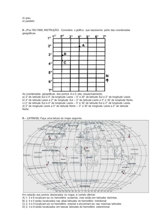 d) grau
e) paralelo
8 - (Puc RS/1999) INSTRUÇÃO: Considere o gráfico, que representa parte das coordenadas
geográficas.
As coordenadas geográficas dos pontos A e C são, respectivamente,
a) 2° de latitude Sul e 4° de longitude Leste – 4° e 30’ de latitude Sul e 2° de longitude Leste.
b) 4° de latitude Leste e 2° de longitude Sul – 2° de latitude Leste e 3° e 30’ de longitude Norte.
c) 2° de latitude Sul e 4° de longitude Leste – 3° e 30’ de latitude Sul e 2° de longitude Leste.
d) 2° de longitude Leste e 4° de latitude Norte – 3° e 30’ de longitude Leste e 2° de latitude
Norte.
9 - (UFRN/08) Faça uma leitura do mapa seguinte.
Em relação aos pontos destacados no mapa, é correto afirmar:
A) 1, 3 e 6 localizam-se no hemisfério ocidental, mas estão em latitudes distintas.
B) 3, 4 e 5 estão localizados nas altas latitudes do hemisfério meridional.
C) 2, 4 e 5 localizam-se no hemisfério oriental e encontram-se nas mesmas latitudes.
D) 2, 3 e 6 estão localizados em baixas latitudes do hemisfério setentrional.
 