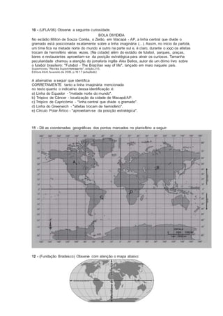 10 - (UFLA/06) Observe a seguinte curiosidade.
BOLA DIVIDIDA
No estádio Milton de Souza Corrêa, o Zerão, em Macapá - AP, a linha central que divide o
gramado está posicionada exatamente sobre a linha imaginária (...). Assim, no início da partida,
um time fica na metade norte do mundo e outro na parte sul e, é claro, durante o jogo os atletas
trocam de hemisfério várias vezes. [Na cidade] além do estádio de futebol, parques, praças,
bares e restaurantes aproveitam-se da posição estratégica para atrair os curiosos. Tamanha
peculiaridade chamou a atenção do jornalista inglês Alex Bellos, autor de um ótimo livro sobre
o futebol brasileiro: "Futebol - The Brazilian way of life", lançado em maio naquele país.
Supernovas, "Revista Superinteressante", edição210,
Editora Abril, fevereiro de 2005, p.16 17 (adaptado)
A alternativa a seguir que identifica
CORRETAMENTE tanto a linha imaginária mencionada
no texto quanto o indicativo dessa identificação é:
a) Linha do Equador - "metade norte do mundo".
b) Trópico de Câncer - localização da cidade de Macapá/AP.
c) Trópico de Capricórnio - "linha central que divide o gramado".
d) Linha do Greenwich - "atletas trocam de hemisfério".
e) Círculo Polar Ártico - "aproveitam-se da posição estratégica".
11 - Dê as coordenadas geográficas dos pontos marcados no planisfério a seguir:
12 - (Fundação Bradesco) Observe com atenção o mapa abaixo:
 