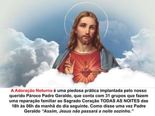 A Adoração Noturna é uma piedosa prática implantada pelo nosso querido Pároco Padre Geraldo, que conta com 31 grupos que fazem uma reparação familiar ao Sagrado Coração TODAS AS NOITES das 18h às 06h da manhã do dia seguinte. Como disse uma vez Padre Geraldo “Assim, Jesus não passará a noite sozinho.”