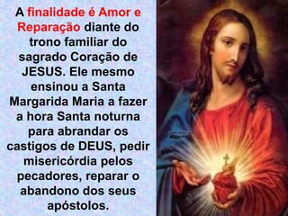 A finalidade é Amor e Reparação diante do trono familiar do sagrado Coração de JESUS. Ele mesmo ensinou a Santa Margarida Maria a fazer a hora Santa noturna para abrandar os castigos de DEUS, pedir misericórdia pelos pecadores, reparar o abandono dos seus apóstolos. 