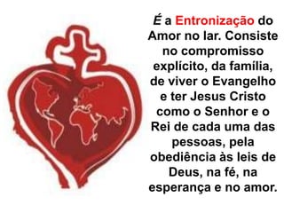 É a Entronização do Amor no lar. Consiste no compromisso explícito, da família, de viver o Evangelho e ter Jesus Cristo como o Senhor e o Rei de cada uma das pessoas, pela obediência às leis de Deus, na fé, na esperança e no amor.