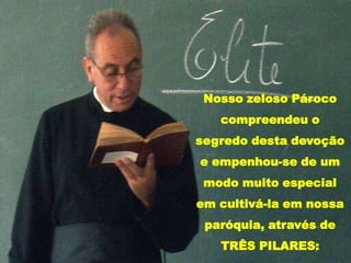 Nosso zeloso Pároco compreendeu o segredo desta devoção e empenhou-se de um modo muito especial em cultivá-la em nossa paróquia, através de TRÊS PILARES: