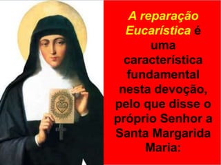 A reparação Eucarística é uma característica fundamental nesta devoção, pelo que disse o próprio Senhor a Santa Margarida Maria: 