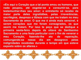 «Eis aqui o Coração que a tal ponto amou os homens, que nada poupou, até esgotar-se e consumir-se, para testemunhar-lhes seu amor; e entretanto só recebo da maior parte deles ingratidões, pelas irreverências, sacrilégios, desprezo e tibieza com que me tratam no meu Sacramento de amor. O que me é ainda mais sensível, é serem corações que me foram consagrados, os que assim me tratam. Por isso te peço que se dedique a primeira sexta-feira depois da oitava do Santíssimo Sacramento a uma festa particular com o fim de venerar o meu Coração, fazendo-lhe ato de reparação, comungando-se nesse dia em desagravo pelas indignidades recebidas durante o tempo em que esteve exposto sobre os altares.»