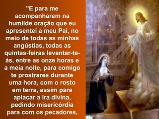 "E para me acompanharem na humilde oração que eu apresentei a meu Pai, no meio de todas as minhas angústias, todas as quintas-feiras levantar-te-ás, entre as onze horas e a meia noite, para comigo te prostrares durante uma hora, com o rosto em terra, assim para aplacar a ira divina, pedindo misericórdia para com os pecadores, 