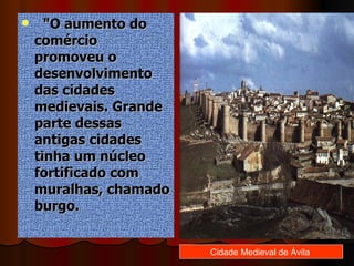    "O aumento do comércio promoveu o desenvolvimento das cidades medievais. Grande parte dessas antigas cidades tinha um núcleo fortificado com muralhas, chamado burgo.  Cidade Medieval de Ávila  