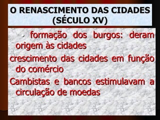 O RENASCIMENTO DAS CIDADES (SÉCULO XV) •  formação dos burgos: deram origem às cidades crescimento das cidades em função do comércio Cambistas e bancos estimulavam a circulação de moedas   