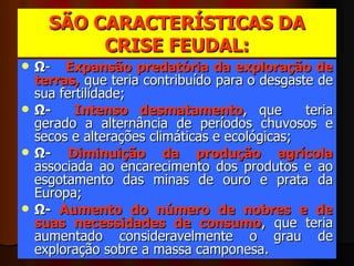 SÃO CARACTERÍSTICAS DA CRISE FEUDAL: Ω -  Expansão predatória da exploração de terras,  que teria contribuído para o desgaste de sua fertilidade;  Ω-  Intenso desmatamento , que  teria gerado a alternância de períodos chuvosos e secos e alterações climáticas e ecológicas;  Ω-  Diminuição da produção agrícola  associada ao encarecimento dos produtos e ao esgotamento das minas de ouro e prata da Europa;  Ω-  Aumento do número de nobres e de suas necessidades de consumo , que teria aumentado consideravelmente o grau de exploração sobre a massa camponesa.  