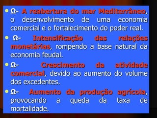 Ω-  A reabertura do mar Mediterrâneo , o desenvolvimento de uma economia comercial e o fortalecimento do poder real.    Ω-  Intensificação das relações monetárias , rompendo a base natural da economia feudal.  Ω-  Crescimento da atividade comercial , devido ao aumento do volume dos excedentes.  Ω-  Aumento da produção agrícola , provocando a queda da taxa de mortalidade.  