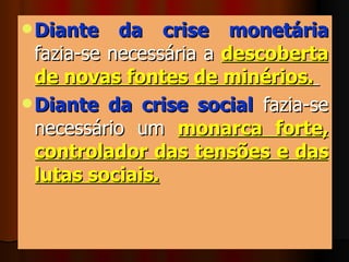 Diante da crise monetária   fazia-se necessária a  descoberta de novas fontes de minérios.   Diante da crise social  fazia-se necessário um  monarca forte, controlador das tensões e das lutas sociais.   