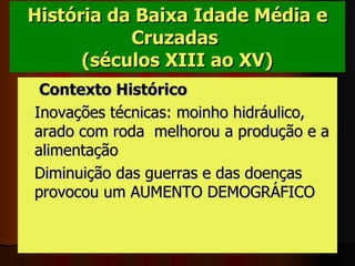 História da Baixa Idade Média e Cruzadas   (séculos XIII ao XV)     Contexto Histórico  Inovações técnicas: moinho hidráulico, arado com roda  melhorou a produção e a alimentação Diminuição das guerras e das doenças provocou um AUMENTO DEMOGRÁFICO   