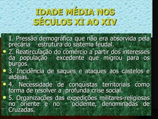 IDADE MÉDIA NOS  SÉCULOS XI AO XIV   1. Pressão demográfica que não era absorvida pela precária    estrutura do sistema feudal.  2. Reatirculação do comércio a partir dos interesses da população  excedente que migrou para os burgos. 3. Incidência de saques e ataques aos castelos e aldeias. 4. Necessidade de conquistas territoriais como forma de resolver a  profunda crise social. 5. Organizações das expedições militares-religiosas no oriente e no   ocidente, denominadas de Cruzadas.  