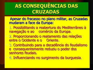 AS CONSEQUÊNCIAS DAS CRUZADAS   Apesar do fracasso no plano militar, as Cruzadas mudaram a face da Europa:   1.  Possibilitando a reabertura do Mediterrâneo à navegação e ao    comércio da Europa . 2.  Proporcionando o reatamento das relações entre o Ocidente e o    Oriente . 3.  Contribuindo para a decadência do feudalismo e  consequentemente reduziu o poder dos senhores feudais. 4.  Influenciando no surgimento da burguesia .      