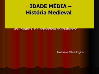-  IDADE MÉDIA –  História Medieval   As Cruzadas  e a decadência do feudalismo Professora Vânia Regina 