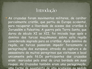 As cruzadas foram movimentos militares, de caráter parcialmente cristão, que partiu da Europa ocidental, para recuperar a liberdade de acesso dos cristãos à Jerusalém e Palestina. A guerra pela Terra Santa, que durou do século XI ao XII, foi iniciada logo após o domínio dos turcos muçulmanos sobre esta região considerada sagrada para os cristãos. Após domínio da região, os turcos passaram impedir ferozmente a peregrinação dos europeus, através da captura e do assassinato de muitos peregrinos que visitavam o local unicamente pela fé.Os participantes das cruzadas eram  marcados pelo sinal da cruz bordado em suas roupas. As Cruzadas também eram uma peregrinação, uma forma de pagamento de uma promessa ou pedido de uma graça a Deus, e considerada uma penitência. 
