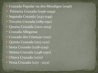 Cruzada Popular ou dos Mendigos (1096) Primeira Cruzada (1096-1099) Segunda Cruzada (1147-1149) Terceira Cruzada (1189-1192) Quarta Cruzada (1202-1204) Cruzada Albigense Cruzada das Crianças (1212) Quinta Cruzada (1217-1221) Sexta Cruzada (1228-1229) Sétima Cruzada (1248-1250) Oitava Cruzada (1270) Nona Cruzada (1271 - 1272) 