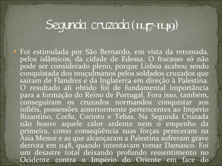 Foi estimulada por São Bernardo, em vista da retomada, pelos islâmicos, da cidade de Edessa. O fracasso só não pode ser considerado pleno, porque Lisboa acabou sendo conquistada dos muçulmanos pelos soldados cruzados que saíram de Flandres e da Inglaterra em direção à Palestina. O resultado ali obtido foi de fundamental importância para a formação do Reino de Portugal. Fora isso, também, conseguiram os cruzados normandos conquistar aos infiéis, possessões anteriormente pertencentes ao Império Bizantino, Corfu, Corinto e Tebas. Na Segunda Cruzada não houve aquele calor ardente nem o empenho da primeira, como conseqüência suas forças pereceram na Ásia Menor e as que alcançaram a Palestina sofreram grave derrota em 1148, quando intentavam tomar Damasco. Foi um desastre total deixando profundo ressentimento no Ocidente contra o Império do Oriente em face do insucesso 
