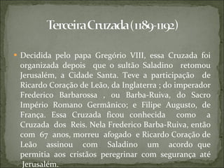 Decidida pelo papa Gregório VIII, essa Cruzada foi organizada depois  que o sultão Saladino  retomou Jerusalém, a Cidade Santa. Teve a participação  de Ricardo Coração de Leão, da Inglaterra ; do imperador Frederico Barbarossa , ou Barba-Ruiva, do Sacro Império Romano Germânico; e Filipe Augusto, de França. Essa Cruzada ficou conhecida  como  a Cruzada  dos  Reis. Nela Frederico Barba-Ruiva, então com  67  anos, morreu  afogado  e Ricardo Coração de Leão  assinou  com  Saladino  um  acordo que permitia  aos  cristãos  peregrinar  com  segurança  até  Jerusalém. 