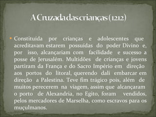 Constituída  por  crianças  e  adolescentes  que  acreditavam estarem  possuídas  do  poder Divino  e, por  isso, alcançariam com  facilidade  e sucesso a posse de Jerusalém. Multidões  de crianças e jovens partiram da França e do Sacro Império em  direção  aos  portos  do  litoral, querendo  dali  embarcar em direção  a Palestina. Teve fim trágico pois, além  de  muitos perecerem  na  viagem, assim que  alcançaram  o porto  de Alexandria, no Egito, foram  vendidos, pelos mercadores de Marselha, como escravos para os muçulmanos. 