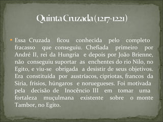 Essa Cruzada  ficou  conhecida  pelo  completo  fracasso  que conseguiu. Chefiada  primeiro  por André II, rei da Hungria  e depois por João Brienne, não  conseguiu suportar  as  enchentes do rio Nilo, no Egito, e viu-se  obrigada  a desistir de seus objetivos. Era  constituída  por  austríacos, cipriotas, francos  da Síria, frísios, húngaros  e noruegueses. Foi motivada  pela  decisão de  Inocêncio III  em  tomar  uma  fortaleza  muçulmana  existente  sobre  o monte Tambor, no Egito. 